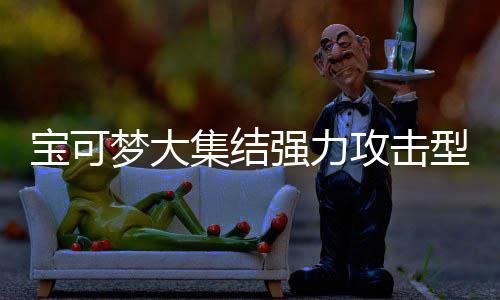 宝可宝可型宝些 型宝梦大梦大攻击攻击推荐集结集结有哪一览强力强力可梦可梦
